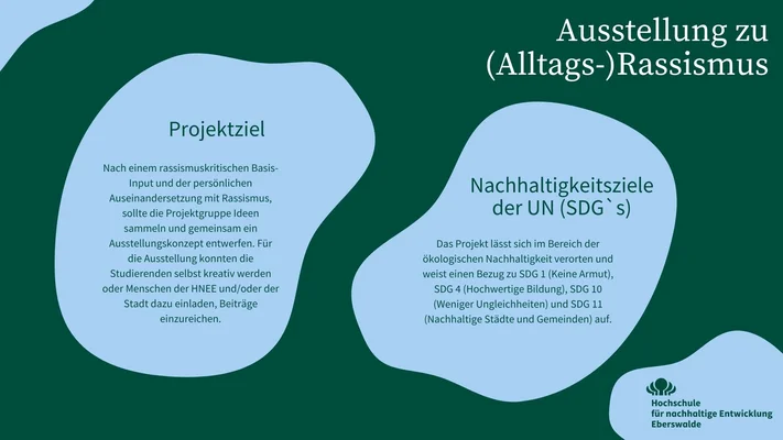 In der Infografik wird das Projektziel und die SDGs (Nachhaltigkeitsziele der UN) auf die sich das Mikroprojekt bezieht dargestellt: Nach einem rassismuskritischen Basis-Input und der persönlichen Auseinandersetzung mit Rassismus, sollte die Projektgruppe Ideen sammeln und gemeinsam ein Ausstellungskonzept entwerfen. Für die Ausstellung konnten die Studierenden selbst kreativ werden oder Menschen der HNEE und/oder der Stadt dazu einladen, Beiträge einzureichen. Das Projekt lässt sich im Bereich der ökologischen Nachhaltigkeit verorten und weist einen Bezug zu SDG 1 (Keine Armut), SDG 4 (Hochwertige Bildung), SDG 10 (Weniger Ungleichheiten) und SDG 11 (Nachhaltige Städte und Gemeinden) auf.