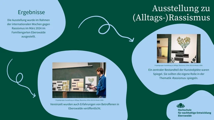In der Infografik wird das Projektergebnis – einzelne Ausstellungsstücke mit Spiegelelementen und reflektiven Fragen - dargestellt. Die Ausstellung wurde im Rahmen der internationalen Wochen gegen Rassismus im März 2024 im Familiengarten Eberswalde ausgestellt. Vereinzelt wurden auch Erfahrungen von Betroffenen in Eberswalde veröffentlicht. Ein zentraler Bestandteil der Kunstobjekte waren Spiegel. Sie sollten die eigene Rolle in der Thematik ›Rassismus‹ spiegeln.