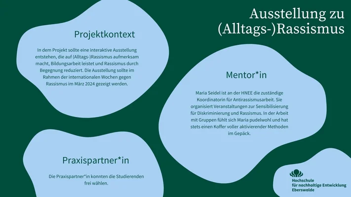 In der Infografik wird der Praxispartner, die Mentor*innen und der Projektkontext des Mikroprojektes Ausstellung zu (Alltags-) Rassismus vorgestellt. In dem Projekt sollte eine interaktive Ausstellung entstehen, die auf (Alltags-) Rassismus aufmerksam macht, Bildungsarbeit leistet und Rassismus durch Begegnung reduziert. Die Ausstellung sollte im Rahmen der internationalen Wochen gegen Rassismus im März 2024 gezeigt werden.  Maria Seidel ist an der HNEE die zuständige Koordinatorin für Antirassismusarbeit. Sie organisiert Veranstaltungen zur Sensibilisierung für Diskriminierung und Rassismus. In der Arbeit mit Gruppen fühlt sich Maria pudelwohl und hat stets einen Koffer voller aktivierender Methoden im Gepäck. Die Praxispartner*in konnten die Studierenden frei wählen.